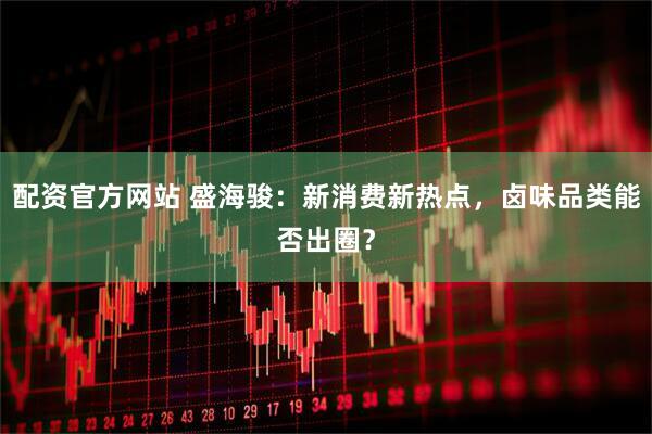配资官方网站 盛海骏：新消费新热点，卤味品类能否出圈？
