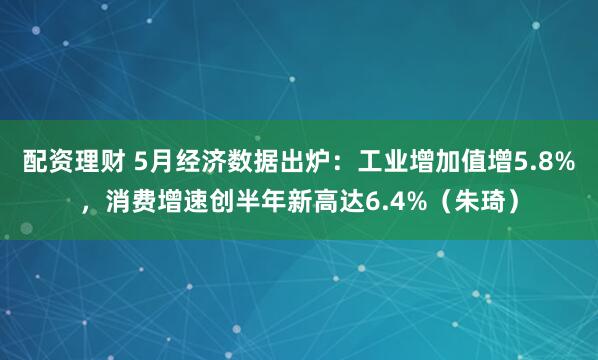 配资理财 5月经济数据出炉：工业增加值增5.8%，消费增速创半年新高达6.4%（朱琦）