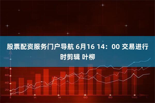股票配资服务门户导航 6月16 14：00 交易进行时剪辑 叶柳