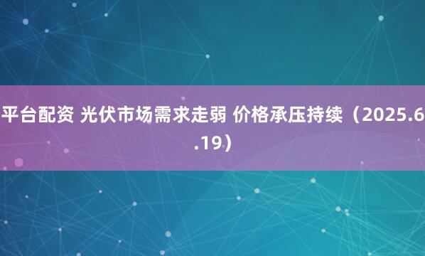 平台配资 光伏市场需求走弱 价格承压持续（2025.6.19）