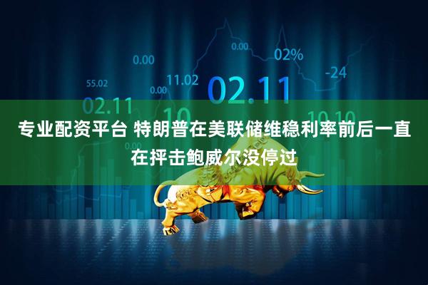 专业配资平台 特朗普在美联储维稳利率前后一直在抨击鲍威尔没停过