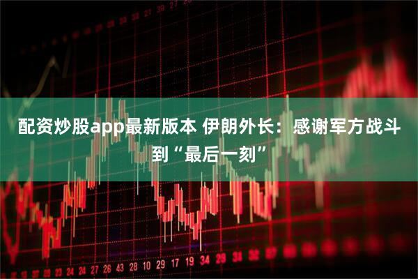 配资炒股app最新版本 伊朗外长：感谢军方战斗到“最后一刻”