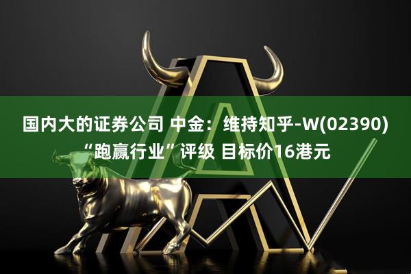 国内大的证券公司 中金：维持知乎-W(02390)“跑赢行业”评级 目标价16港元
