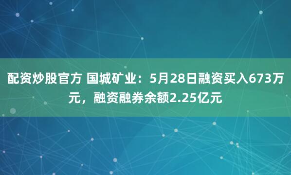 配资炒股官方 国城矿业：5月28日融资买入673万元，融资融券余额2.25亿元