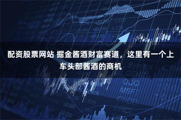 配资股票网站 掘金酱酒财富赛道，这里有一个上车头部酱酒的商机