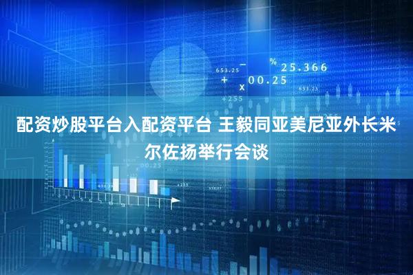 配资炒股平台入配资平台 王毅同亚美尼亚外长米尔佐扬举行会谈