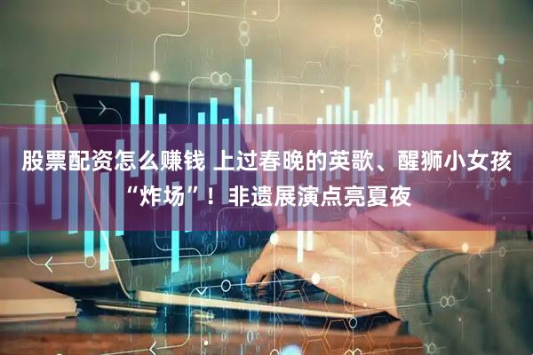 股票配资怎么赚钱 上过春晚的英歌、醒狮小女孩“炸场”！非遗展演点亮夏夜