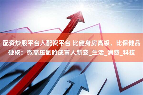 配资炒股平台入配资平台 比健身房高级，比保健品硬核：微高压氧舱成富人新宠_生活_消费_科技