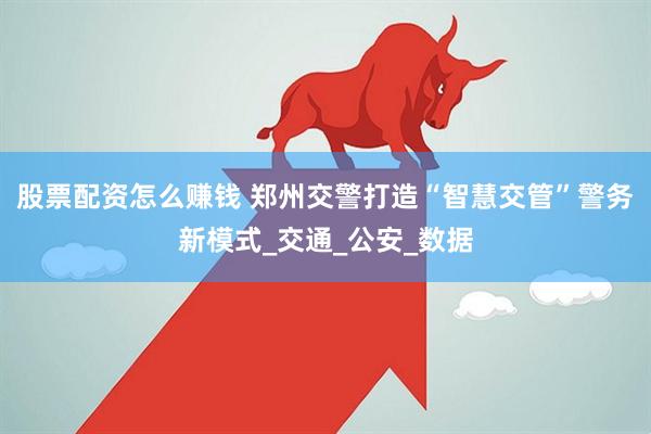 股票配资怎么赚钱 郑州交警打造“智慧交管”警务新模式_交通_公安_数据