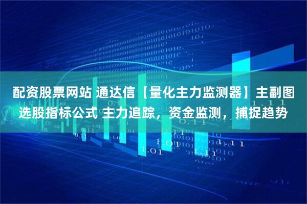 配资股票网站 通达信【量化主力监测器】主副图选股指标公式 主力追踪，资金监测，捕捉趋势