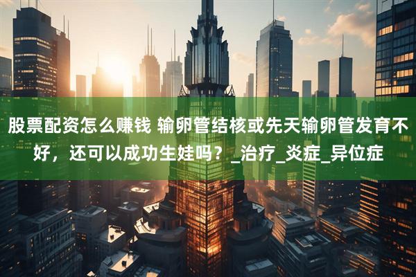 股票配资怎么赚钱 输卵管结核或先天输卵管发育不好，还可以成功生娃吗？_治疗_炎症_异位症