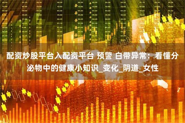 配资炒股平台入配资平台 预警 白带异常：看懂分泌物中的健康小知识_变化_阴道_女性