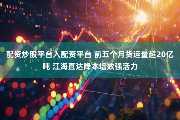 配资炒股平台入配资平台 前五个月货运量超20亿吨 江海直达降本增效强活力