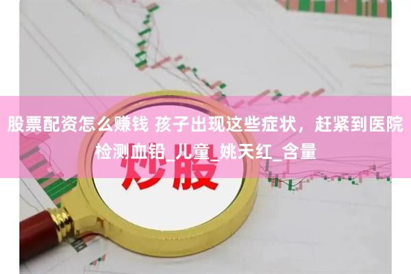 股票配资怎么赚钱 孩子出现这些症状，赶紧到医院检测血铅_儿童_姚天红_含量