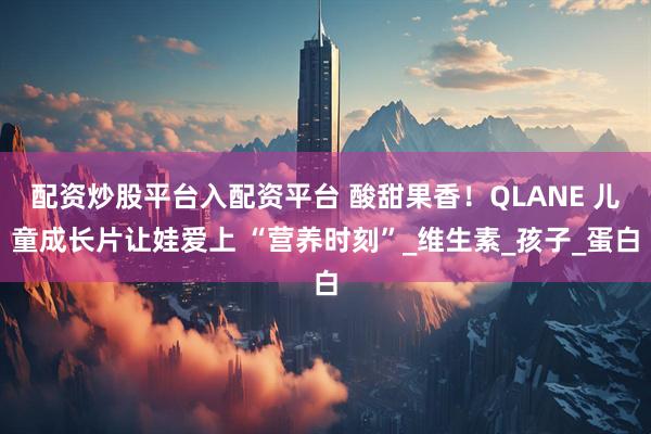 配资炒股平台入配资平台 酸甜果香！QLANE 儿童成长片让娃爱上 “营养时刻”_维生素_孩子_蛋白