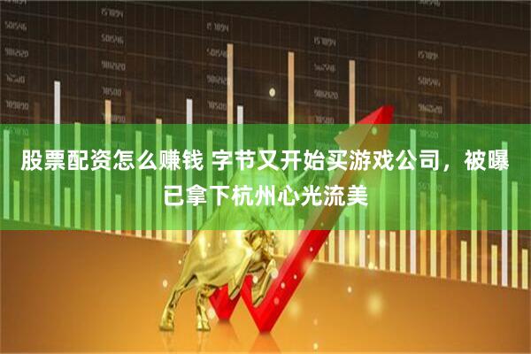 股票配资怎么赚钱 字节又开始买游戏公司，被曝已拿下杭州心光流美