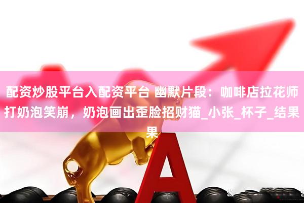 配资炒股平台入配资平台 幽默片段：咖啡店拉花师打奶泡笑崩，奶泡画出歪脸招财猫_小张_杯子_结果