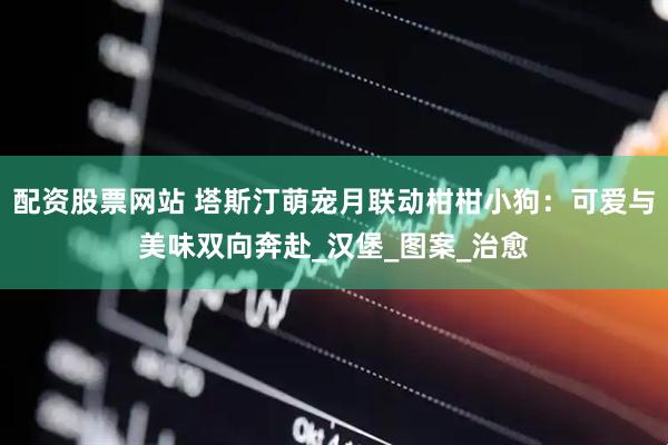 配资股票网站 塔斯汀萌宠月联动柑柑小狗：可爱与美味双向奔赴_汉堡_图案_治愈
