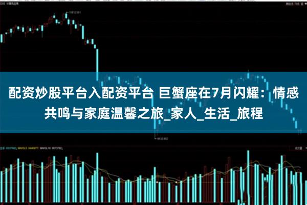 配资炒股平台入配资平台 巨蟹座在7月闪耀:情感共鸣与家庭温馨之旅_家人_生活_旅程