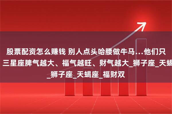 股票配资怎么赚钱 别人点头哈腰做牛马…他们只需做自己！三星座脾气越大、福气越旺、财气越大_狮子座_天蝎座_福财双