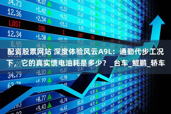 配资股票网站 深度体验风云A9L：通勤代步工况下，它的真实馈电油耗是多少？_台车_鲲鹏_轿车