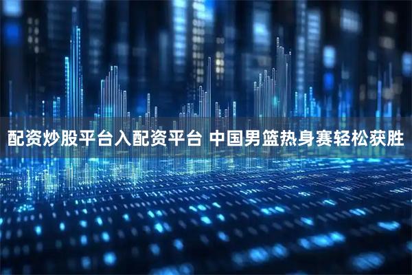 配资炒股平台入配资平台 中国男篮热身赛轻松获胜
