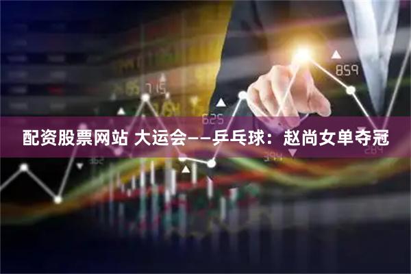 配资股票网站 大运会——乒乓球：赵尚女单夺冠