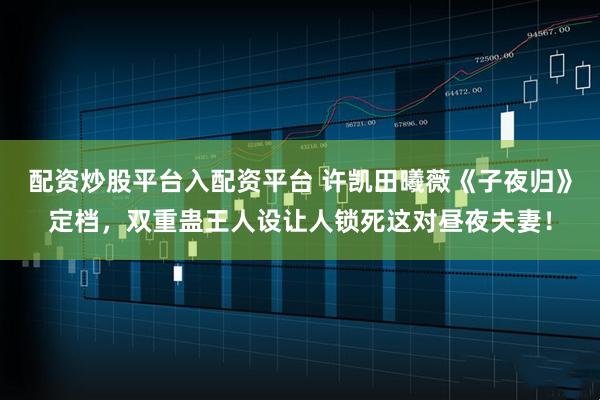 配资炒股平台入配资平台 许凯田曦薇《子夜归》定档，双重蛊王人设让人锁死这对昼夜夫妻！