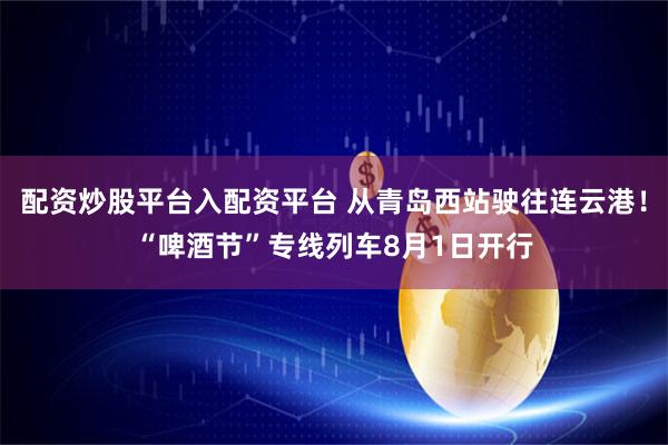 配资炒股平台入配资平台 从青岛西站驶往连云港！“啤酒节”专线列车8月1日开行