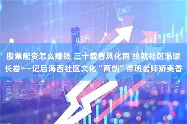 股票配资怎么赚钱 三十载春风化雨 绘就社区温暖长卷——记后海西社区文化“两创”带班老师矫美香
