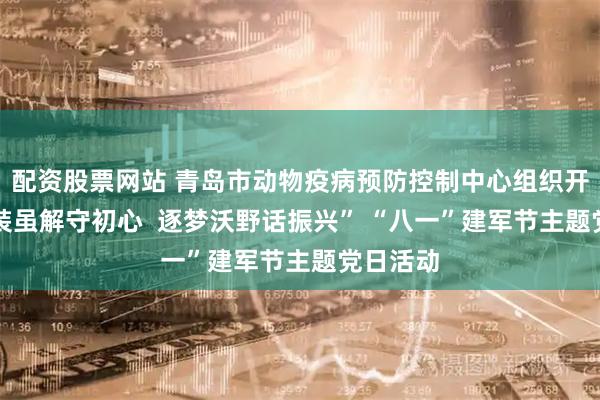 配资股票网站 青岛市动物疫病预防控制中心组织开展 “戎装虽解守初心  逐梦沃野话振兴” “八一”建军节主题党日活动