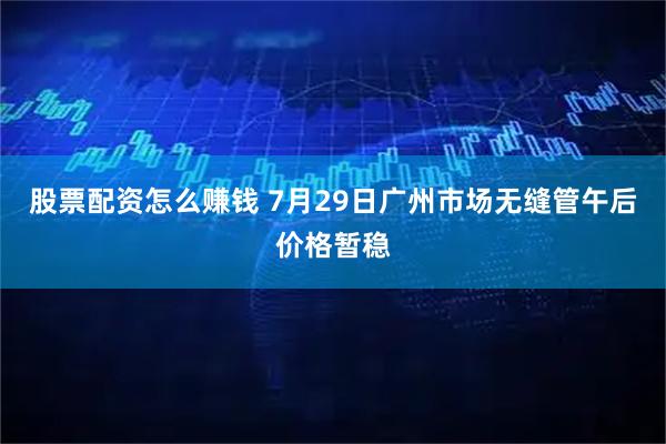 股票配资怎么赚钱 7月29日广州市场无缝管午后价格暂稳