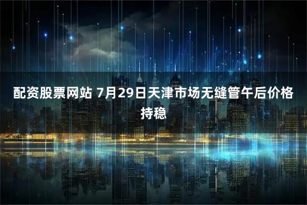 配资股票网站 7月29日天津市场无缝管午后价格持稳