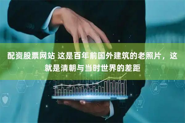 配资股票网站 这是百年前国外建筑的老照片，这就是清朝与当时世界的差距