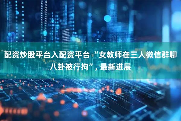 配资炒股平台入配资平台 “女教师在三人微信群聊八卦被行拘”, 最新进展
