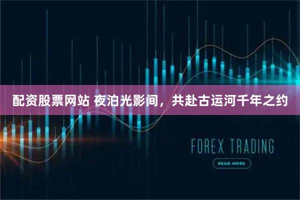 配资股票网站 夜泊光影间，共赴古运河千年之约