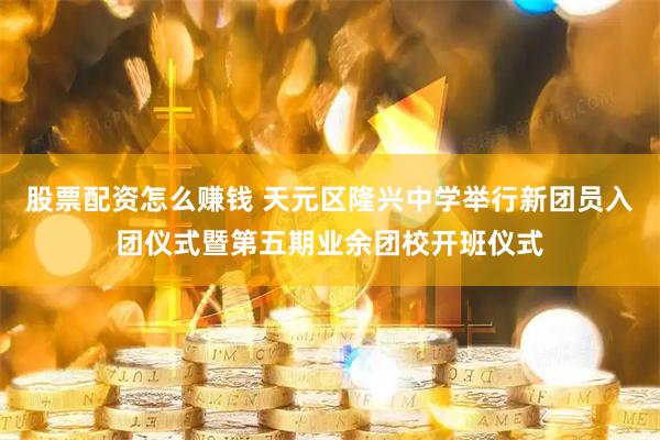 股票配资怎么赚钱 天元区隆兴中学举行新团员入团仪式暨第五期业余团校开班仪式