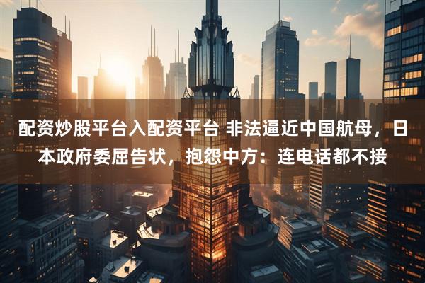 配资炒股平台入配资平台 非法逼近中国航母，日本政府委屈告状，抱怨中方：连电话都不接
