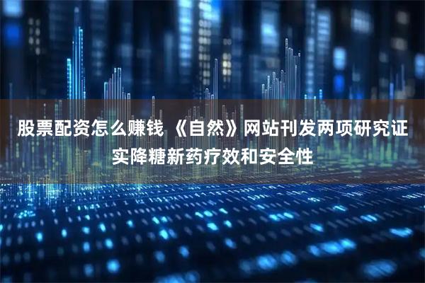 股票配资怎么赚钱 《自然》网站刊发两项研究证实降糖新药疗效和安全性