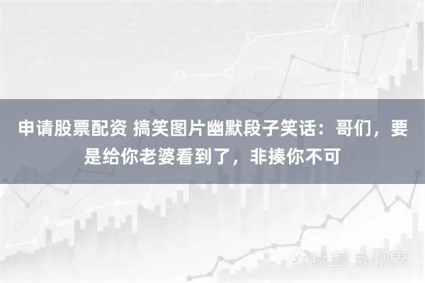 申请股票配资 搞笑图片幽默段子笑话：哥们，要是给你老婆看到了，非揍你不可