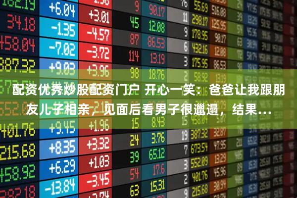 配资优秀炒股配资门户 开心一笑：爸爸让我跟朋友儿子相亲，见面后看男子很邋遢，结果…