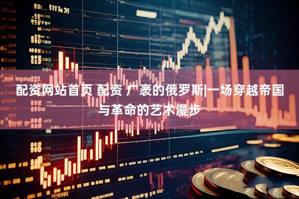 配资网站首页 配资 广袤的俄罗斯|一场穿越帝国与革命的艺术漫步