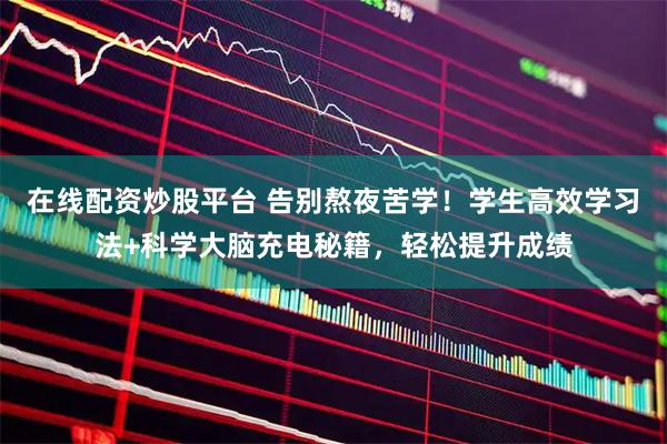 在线配资炒股平台 告别熬夜苦学！学生高效学习法+科学大脑充电秘籍，轻松提升成绩