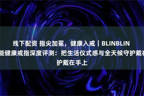 线下配资 指尖加冕，健康入戒｜BLINBLIN V1智能健康戒指深度评测：把生活仪式感与全天候守护戴在手上