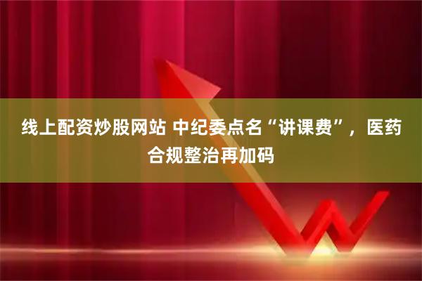 线上配资炒股网站 中纪委点名“讲课费”，医药合规整治再加码