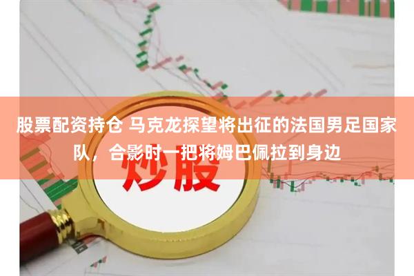 股票配资持仓 马克龙探望将出征的法国男足国家队，合影时一把将姆巴佩拉到身边