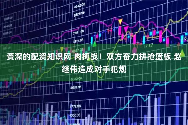 资深的配资知识网 肉搏战！双方奋力拼抢篮板 赵继伟造成对手犯规