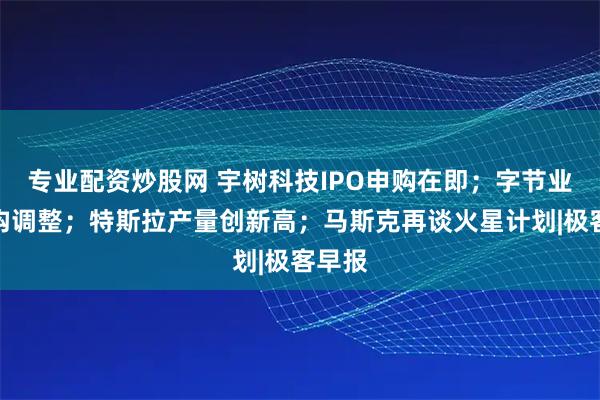 专业配资炒股网 宇树科技IPO申购在即；字节业务架构调整；特斯拉产量创新高；马斯克再谈火星计划|极客早报