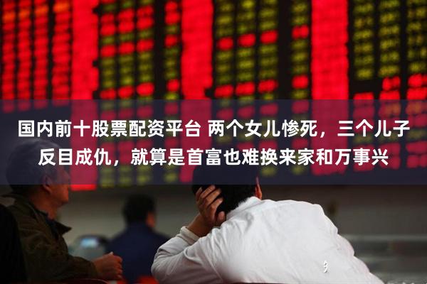 国内前十股票配资平台 两个女儿惨死,三个儿子反目成仇,就算是首富也难换来家和万事兴