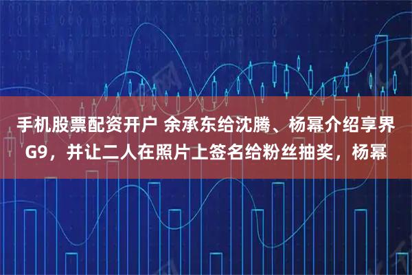 手机股票配资开户 余承东给沈腾、杨幂介绍享界G9，并让二人在照片上签名给粉丝抽奖，杨幂
